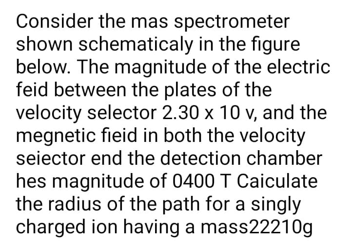 Consider the mas spectrometer
shown schematicaly in the figure
below. The magnitude of the electric
feid between the plates of the
velocity selector 2.30 x 10 v, and the
megnetic fieid in both the velocity
seiector end the detection chamber
hes magnitude of 0400 T Caiculate
the radius of the path for a singly
charged ion having a mass22210g
