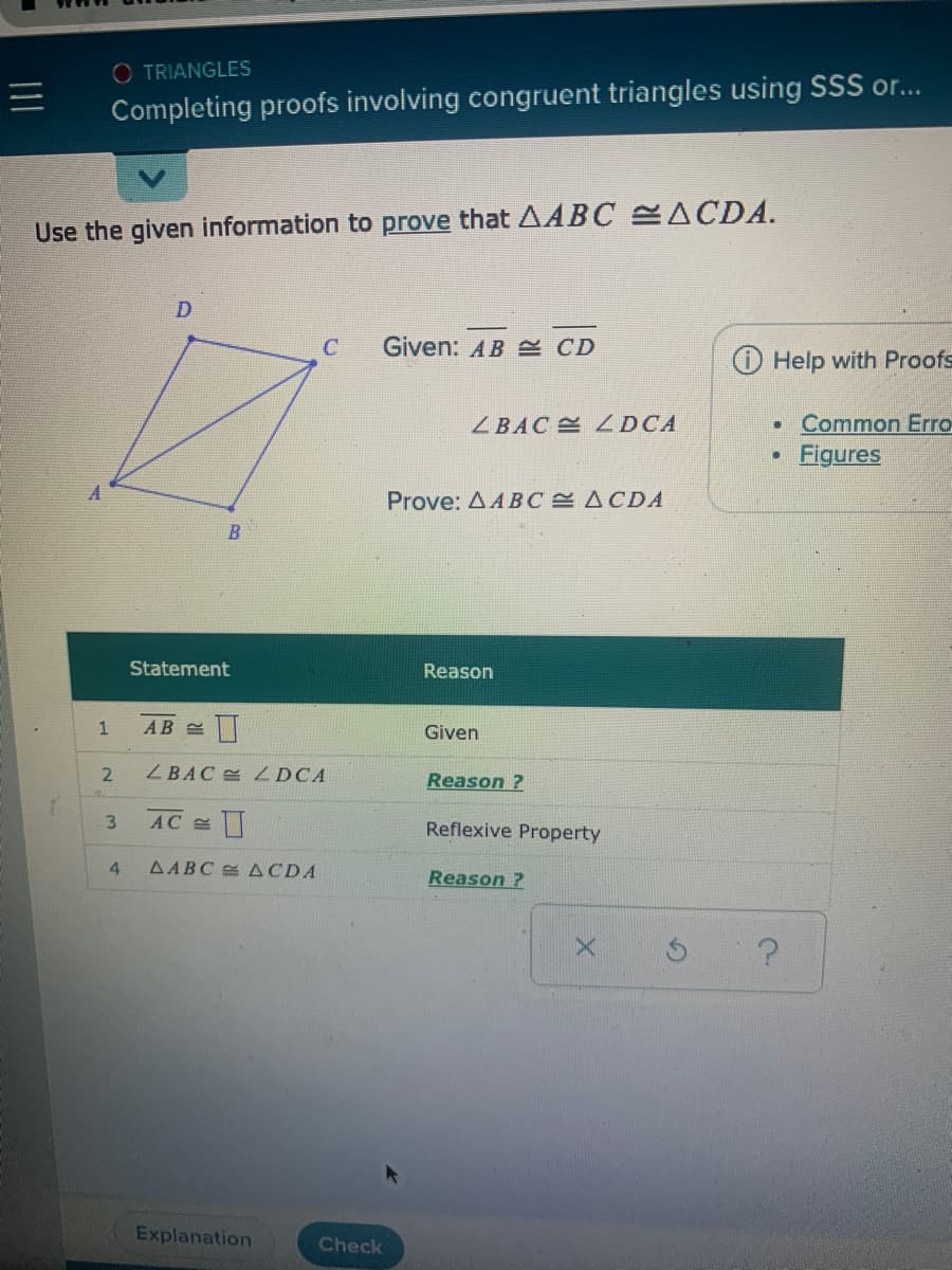 O TRIANGLES
三I
Completing proofs involving congruent triangles using SSS or...
Use the given information to prove that AABC ACDA.
D
C
Given: AB E CD
Help with Proofs
Common Erro
Figures
ZBAC LDCA
Prove: AABC ACDA
Statement
Reason
Given
ZBAC DCA
Reason ?
AC
3.
Reflexive Property
AABC ACDA
Reason ?
Explanation
Check
4.
