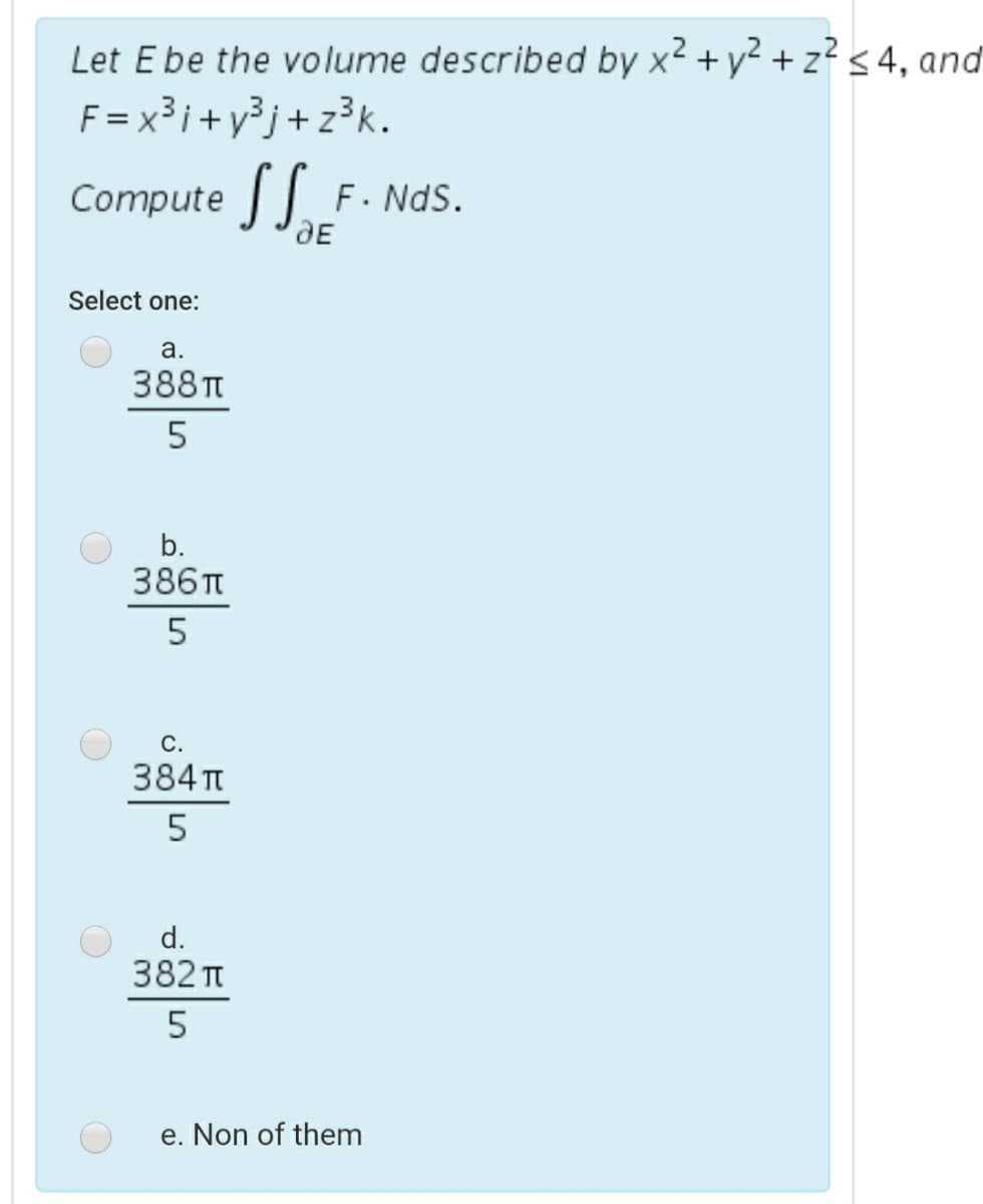 Let Ebe the volume described by x2 + y² + z? < 4, and
F = x³i+ y³j+ z3k.
Compute
F. NdS.
dE
Select one:
a.
388п
b.
386п
5
С.
384 T
5
d.
382 Tt
e. Non of them
LO
