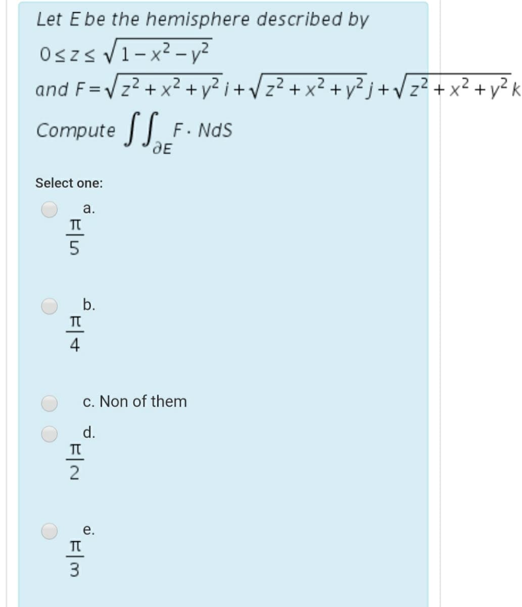 Let E be the hemisphere described by
Oszs V1-x² - y?
|
and F=Vz? +x² + v²
+ y² j+Vz? + x² + y? k
%3D
Compute F. NdS
DE
Select one:
а.
T
b.
4
c. Non of them
d.
2
е.
3
