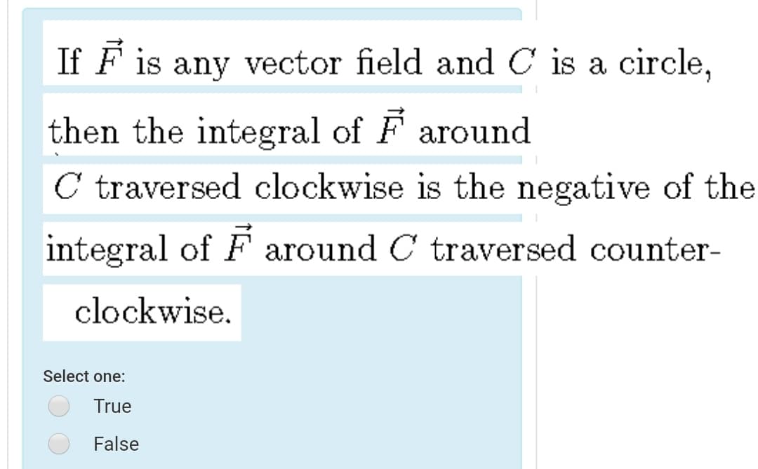 If F is any vector field and C is a circle,
then the integral of F around
C traversed clockwise is the negative of the
integral of F around C traversed counter-
clockwise.
Select one:
True
False
