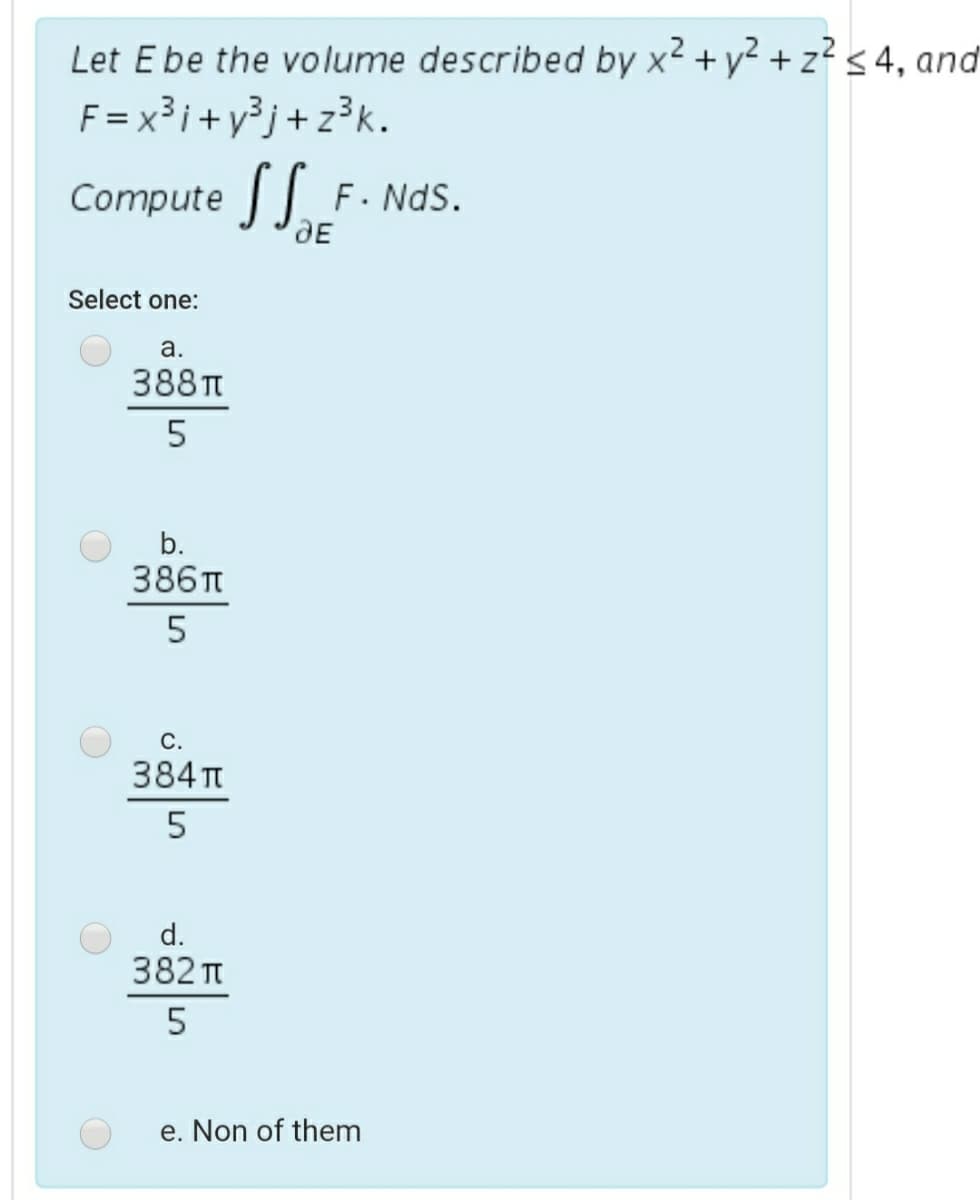 Let Ebe the volume described by x2 + y² + z? < 4, and
F = x³i+y³j+ z³k.
Compute S.
F. NdS.
Select one:
a.
388TT
b.
386п
С.
384 Tt
5
d.
382 t
e. Non of them
