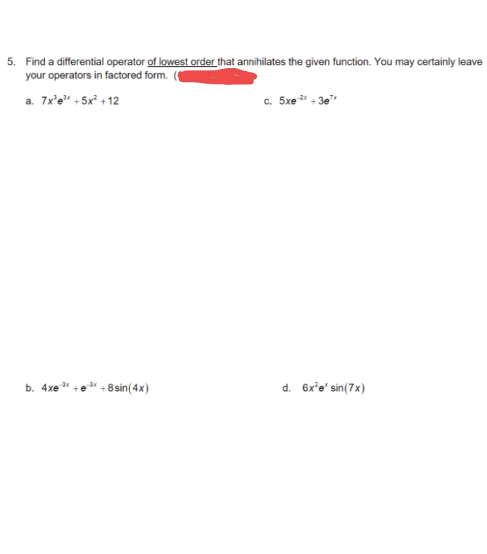 5. Find a differential operator of lowest order that annihilates the given function. You may certainly leave
your operators in factored form.
a. 7x³e³x +5x² +12
-3x
b. 4xe ³x +e³x+1
+8 sin(4x)
c. 5xe-2x +3e¹*
d. 6x²e* sin(7x)