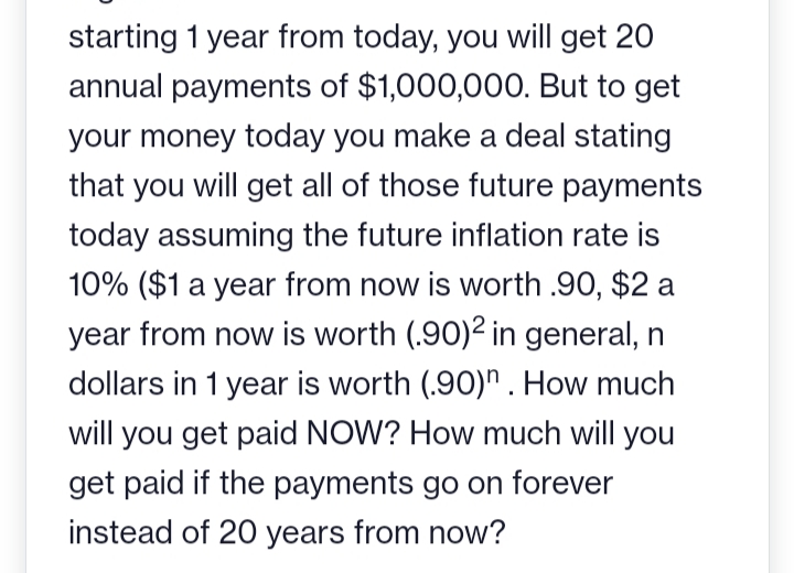 starting 1 year from today, you will get 20
annual payments of $1,000,000. But to get
your money today you make a deal stating
that you will get all of those future payments
today assuming the future inflation rate is
10% ($1 a year from now is worth .90, $2 a
year from now is worth (.90)2 in general, n
dollars in 1 year is worth (.90). How much
will you get paid NOW? How much will you
get paid if the payments go on forever
instead of 20 years from now?