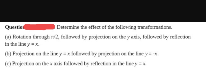 Question
Determine the effect of the following transformations.
(a) Rotation through n/2, followed by projection on the y axis, followed by reflection
in the line y = x.
(b) Projection on the line y = x followed by projection on the line y = -x.
(c) Projection on the x axis followed by reflection in the line y = x.