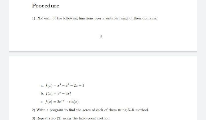 Procedure
1) Plot each of the following functions over a suitable range of their domains:
a. f(r) = r - 2² – 2x +1
b. f(r) = e - 322
%3D
c. f(x) = 2e - sin(a)
%3D
2) Write a program to find the zeros of each of them using N-R method.
3) Repeat step (2) using the fixed-point method.
