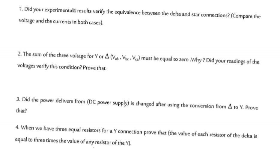 1. Did your experimentala results verify the equivalence between the delta and star connections? (Compare the
voltage and the currents in both cases).
2. The sum of the three voltage for Y or A (Vab, Ve, Vea) must be equal to zero .Why ? Did your readings of the
voltages verify this condition? Prove that.
3. Did the power delivers from (DC power supply) is changed after using the conversion from A to Y. Prove
that?
4. When we have three equal resistors for a Y connection prove that (the value of each resistor of the delta is
equal to three times the value of any resistor of the Y).
