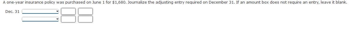 A one-year insurance policy was purchased on June 1 for $1,680. Journalize the adjusting entry required on December 31. If an amount box does not require an entry, leave it blank.
Dec. 31
