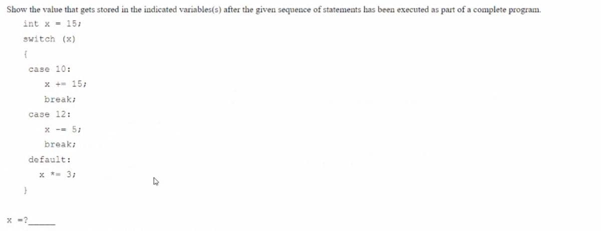 Show the value that gets stored in the indicated variables(s) after the given sequence of statements has been executed as part of a complete program.
int x = 15;
switch (x)
case 10:
x += 15;
break;
case 12:
x -= 5;
break;
default:
x * 3;
x =?
