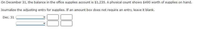 On December 31, the balance in the office supplies account is $1,235. A physical count shows $490 worth of supplies on hand.
Journalize the adjusting entry for supplies. If an amount box does not require an entry, leave it blank.
Dec. 31
