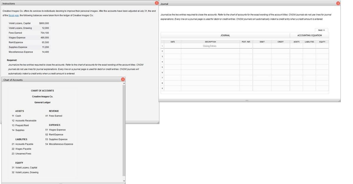 Instructions
Journal
Creative Images Co. offers its services to individuals desiring to improve their personal images. After the accounts have been adjusted at July 31, the end
of the fiscal year, the following balances were taken from the ledger of Creative Images Co.:
Journalize the two entries required to close the accounts. Refer to the chart of accounts for the exact wording of the account titles. CNOW journals do not use lines for journal
explanations. Every line on a journal page is used for debit or credit entries. CNOW journals will automatically indent a credit entry when a credit amount is entered.
Violet Lozano, Capital
$860,000
Violet Lozano, Drawing
12,000
PAGE 11
Fees Earned
704,100
JOURNAL
ACCOUNTING EQUATION
Wages Expense
486,000
Rent Expense
65,500
DATE
DESCRIPTION
POST. REF.
DEBIT
CREDIT
ASSETS
LIABILITIES
EQUITY
Closing Entries
Supplies Expense
11,200
2
Miscellaneous Expense
14,400
3
Required:
Journalize the two entries required to close the accounts. Refer to the chart of accounts for the exact wording of the account titles. CNOW
5
journals do not use lines for journal explanations. Every line on a journal page is used for debit or credit entries. CNOW journals will
6
automatically indent a credit entry when a credit amount is entered.
7
Chart of Accounts
CHART OF ACCOUNTS
Creative Images Co.
General Ledger
ASSETS
REVENUE
11 Cash
41 Fees Earned
12 Accounts Receivable
13 Prepaid Rent
EXPENSES
14 Supplies
51 Wages Expense
52 Rent Expense
LIABILITIES
53 Supplies Expense
21 Accounts Payable
54 Miscellaneous Expense
22 Wages Payable
23 Unearned Fees
EQUITY
31 Violet Lozano, Capital
32 Violet Lozano, Drawing
