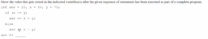 Show the value that gets stored in the indicated variables(s) after the given sequence of statements has been executed as part of a complete program.
int ans = 20, x - 50, y = 75;
if (x >= y)
ans + x + y:
else
ans t x -y:
ans =?
