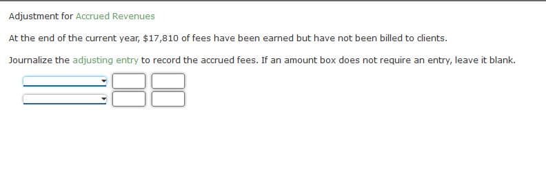 Adjustment for Accrued Revenues
At the end of the current year, $17,810 of fees have been earned but have not been billed to clients.
Journalize the adjusting entry to record the accrued fees. If an amount box does not require an entry, leave it blank.
