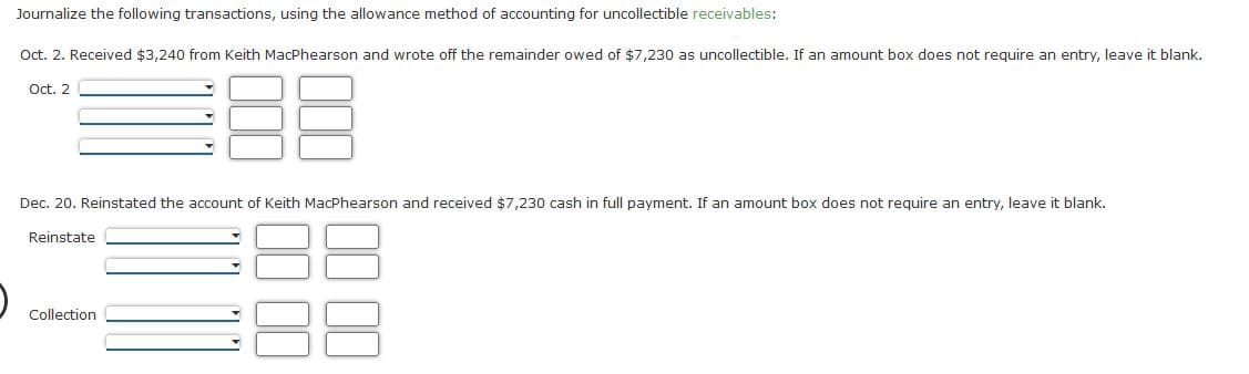 Journalize the following transactions, using the allowance method of accounting for uncollectible receivables:
Oct. 2. Received $3,240 from Keith MacPhearson and wrote off the remainder owed of $7,230 as uncollectible. If an amount box does not require an entry, leave it blank.
Oct. 2
Dec. 20. Reinstated the account of Keith MacPhearson and received $7,230 cash in full payment. If an amount box does not require an entry, leave it blank.
Reinstate
Collection
