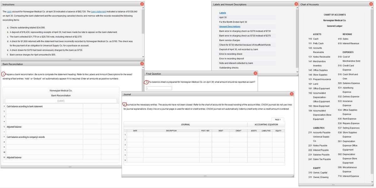 Instructions
Labels and Amount Descriptions
The cash account for Norwegian Medical Co. at April 30 indicated a balance of $82,726. The bank statement indicated a balance of $128,040
on April 30. Comparing the bank statement and the accompanying canceled checks and memos with the records revealed the following
reconciling items:
Labels
April 30
For the Month Ended April 30
Amount Descriptions
a. Checks outstanding totaled $34,090.
b. A deposit of $18,430, representing receipts of April 30, had been made too late to appear on the bank statement.
Bank error in charging check as $370 instead of $730
Bank error in charging check as $730 instead of $370
Bank service charges
c. The bank collected $31,779 on a $29,700 note, including interest of $2,079.
d. A check for $1,900 returned with the statement had been incorrectly recorded by Norwegian Medical Co. as $190. The check was
for the payment of an obligation to Universal Supply Co. for a purchase on account.
Check for $730 returned because of insufficient funds
Deposit of April 30, not recorded by bank
e. A check drawn for $370 had been erroneously charged by the bank as $730.
f. Bank service charges for April amounted to $55.
Error in recording check
Error in recording deposit
Bank Reconciliation
Note and interest collected by bank
Outstanding checks
Final Question
P Prepare a bank reconciliation. Be sure to complete the statement heading. Refer to the Labels and Amount Descriptions for the exact
wording of text entries. "Add:" or "Deduct:" will automatically appear if it is required. Enter all amounts as positive numbers.
3. Jf a balance sheet is prepared for Norwegian Medical Co. on April 30, what amount should be reported as cash?
Norwegian Medical Co.
Journal
Bank Reconciliation
(Label)
1 Cash balance according to bank statement
2. Journalize the necessary entries. The accounts have not been closed. Refer to the chart of accounts for the exact wording of the account titles. CNOW journals do not use lines
for journal explanations. Every line on a journal page is used for debit or credit entries. CNOW journals will automatically indent credit entry when a credit amount is entered.
2
3
4
JOURNAL
PAGE 1
ACCOUNTING EQUATION
ASSETS LIABILITIES EQUITY
5 Adjusted balance
DATE
DESCRIPTION
POST. REF.
DEBIT
CREDIT
7 Cash balance according to company's records
8
10
11 Adjusted balance
1
2
3
4
^
Chart of Accounts
ASSETS
CHART OF ACCOUNTS
Norwegian Medical Co.
General Ledger
110 Cash
111 Petty Cash
120 Accounts
Receivable
131 Notes Receivable
141 Merchandise
Inventory
145 Office Supplies
146 Store Supplies
151 Prepaid Insurance
181 Land
191 Office Equipment
192 Accumulated
Depreciation-
Office Equipment
193 Store Equipment
194 Accumulated
Depreciation-Store
Equipment
LIABILITIES
211 Accounts Payable-
Universal Supply
Co.
221 Notes Payable
222 Interest Payable
231 Salaries Payable
241 Sales Tax Payable
EQUITY
310 Owner, Capital
311 Owner, Drawing
REVENUE
410 Sales.
610 Interest Revenue
EXPENSES
510 Cost of
Merchandise Sold
515 Credit Card
Expense
516 Cash Short and
Over
520 Salaries Expense
531 Advertising
Expense
532 Delivery Expense
533 Insurance
Expense
534 Office Supplies
Expense
535 Rent Expense
536 Repairs Expense
537 Selling Expenses
538 Store Supplies
Expense
561 Depreciation
Expense-Office
Equipment
562 Depreciation
Expense-Store
Equipment
590 Miscellaneous
Expense
710 Interest Expense