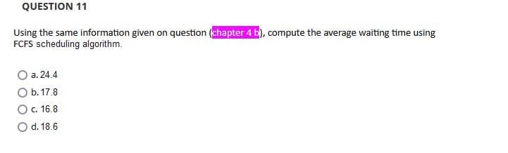 QUESTION 11
Using the same information given on question (chapter 4 b), compute the average waiting time using
FCFS scheduling algorithm.
a. 24.4
O b. 17.8
O. 16.8
O d. 18.6
