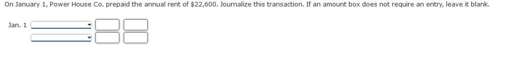 On January 1, Power House Co. prepaid the annual rent of $22,600. Journalize this transaction. If an amount box does not require an entry, leave it blank.
Jan. 1
