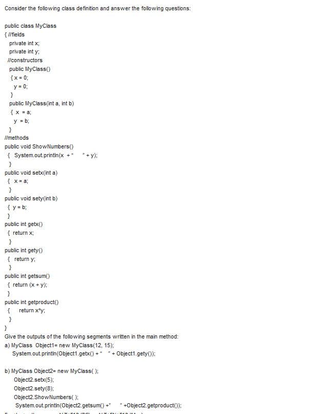 Consider the following class definition and answer the following questions:
public class MyClass
{ I/fields
private int x;
private int y;
llconstructors
public MyClass()
{x = 0;
y = 0;
}
public MyClass(int a, int b)
{x = a;
y = b;
I/methods
public void ShowNumbers()
{ System.out.printin(x
+ y);
public void setx(int a)
{ x = a;
public void sety(int b)
{y = b;
public int getx()
{ return x;
public int gety()
{ return y;
public int getsum()
{ return (x + y);
}
public int getproduct()
{ return x*y;
Give the outputs of the following segments written in the main method:
a) MyClass Object1= new MyClass(12, 15);
System.out.printin(Object1.getx() +* *+ Object1.gety();
b) MyClass Object2= new MyClass( );
Object2.setx(5);
Object2.sety(8);
Object2.ShowNumbers( );
System.out.printin(Object2.getsum() +
+Object2.getproduct());
