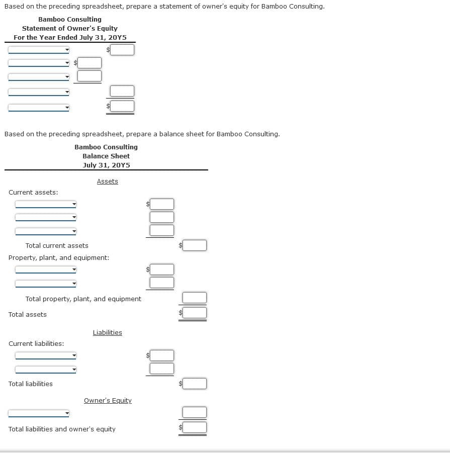 Based on the preceding spreadsheet, prepare a statement of owner's equity for Bamb00 Consulting.
Bamboo Consulting
Statement of Owner's Equity
For the Year Ended July 31, 20Y5
Based on the preceding spreadsheet, prepare a balance sheet for Bamboo Consulting.
Bamboo Consulting
Balance Sheet
July 31, 20Y5
Assets
Current assets:
Total current assets
Property, plant, and equipment:
Total property, plant, and equipment
Total assets
Liabilities
Current liabilities:
Total liabilities
Owner's Equity
Total liabilities and owner's equity
%24
%24
