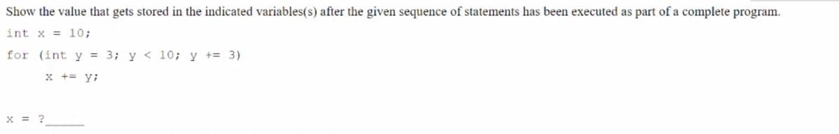 Show the value that gets stored in the indicated variables(s) after the given sequence of statements has been executed as part of a complete program.
int x = 10;
for (int y = 3; y < 10; y += 3)
x += y;
x = ?
