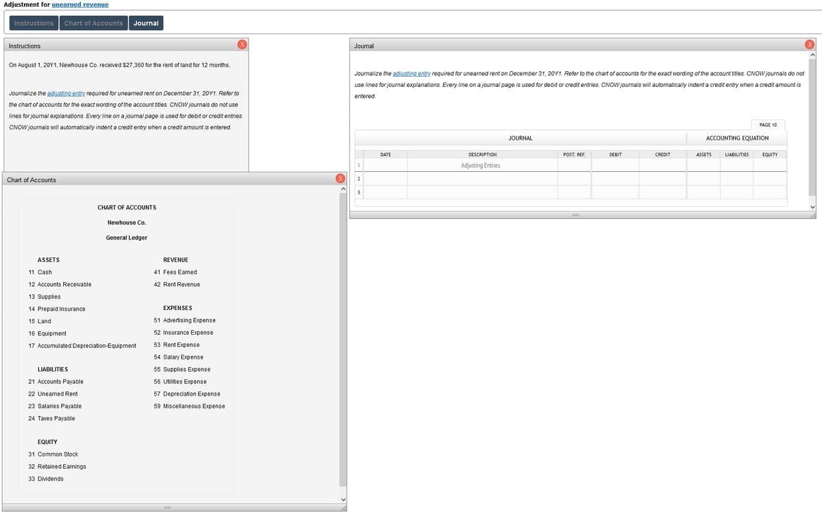 Adjustment for unearned revenue
Instructions
Chart of Accounts
Journal
Instructions
(X
Journal
On August 1, 20Y1, Newhouse Co. received $27,360 for the rent of land for 12 months.
Journalize the adjusting entry required for unearned rent on December 31, 20Y1. Refer to the chart of accounts for the exact wording of the account titles. CNOW journals do not
use lines for journal explanations. Every line on a journal page is used for debit or credit entries. CNOW journals will automatically indent a credit entry when a credit amount is
Journalize the adjusting entry required for unearned rent on December 31, 20Y1. Refer to
entered
the chart of accounts for the exact wording of the account titles. CNOW journals do not use
lines for journal explanations. Every line on a journal page is used for debit or credit entries.
PAGE 10
CNOW journals will automatically indent a credit entry when a credit amount is entered.
JOURNAL
ACCOUNTING EQUATION
DATE
DESCRIPTION
POST. REF.
DEBIT
CREDIT
ASSETS
LIABILITIES
EQUITY
Adjusting Entries
Chart of Accounts
3
CHART OF ACCOUNTS
Newhouse Co.
General Ledger
ASSETS
REVENUE
11 Cash
41 Fees Earned
12 Accounts Receivable
42 Rent Revenue
13 Supplies
14 Prepaid Insurance
EXPENSES
15 Land
51 Advertising Expense
16 Equipment
52 Insurance Expense
17 Accumulated Depreciation-Equipment
53 Rent Expense
54 Salary Expense
LIABILITIES
55 Supplies Expense
21 Accounts Payable
56 Utilities Expense
22 Unearned Rent
57 Depreciation Expense
23 Salaries Payable
59 Miscellaneous Expense
24 Taxes Payable
EQUITY
31 Common Stock
32 Retained Earnings
33 Dividends
