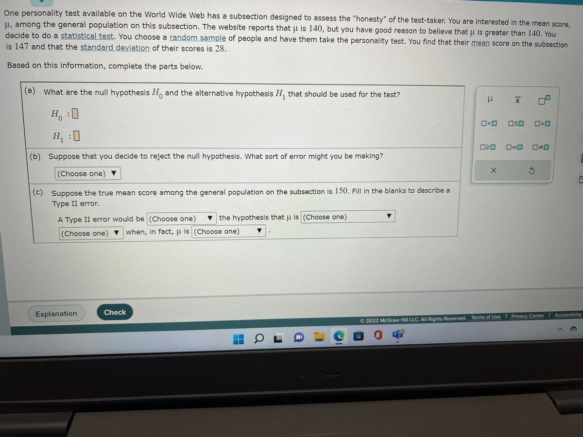 One personality test available on the World Wide Web has a subsection designed to assess the "honesty" of the test-taker. You are interested in the mean score,
u, among the general population on this subsection. The website reports that μ is 140, but you have good reason to believe that u is greater than 140. You
decide to do a statistical test. You choose a random sample of people and have them take the personality test. You find that their mean score on the subsection
is 147 and that the standard deviation of their scores is 28.
Based on this information, complete the parts below.
(a) What are the null hypothesis Ho and the alternative hypothesis H, that should be used for the test?
0
1
Ho
H₁:0
(b) Suppose that you decide to reject the null hypothesis. What sort of error might you be making?
(Choose one) ▼
(c) Suppose the true mean score among the general population on the subsection is 150. Fill in the blanks to describe a
Type II error.
A Type II error would be (Choose one) the hypothesis that u is (Choose one)
(Choose one) when, in fact, u is (Choose one)
Explanation
Check
O
XA
μ x
X
0<0
OSO
X
ㅁ
020 0=0 0#0
Ś
0>0
2022 McGraw Hill LLC. All Rights Reserved. Terms of Use | Privacy Center | Accessibility
0