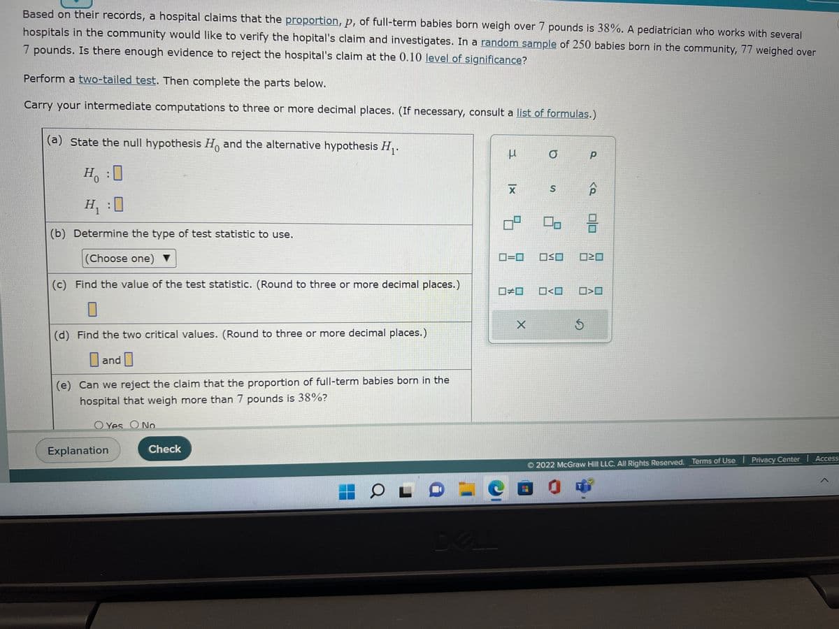 Based on their records, a hospital claims that the proportion, p, of full-term babies born weigh over 7 pounds is 38%. A pediatrician who works with several
hospitals in the community would like to verify the hopital's claim and investigates. In a random sample of 250 babies born in the community, 77 weighed over
7 pounds. Is there enough evidence to reject the hospital's claim at the 0.10 level of significance?
Perform a two-tailed test. Then complete the parts below.
Carry your intermediate computations to three or more decimal places. (If necessary, consult a list of formulas.)
(a) State the null hypothesis Ho and the alternative hypothesis H₁.
H:0
H₁ :0
(b) Determine the type of test statistic to use.
(Choose one) ▼
(c) Find the value of the test statistic. (Round to three or more decimal places.)
0
(d) Find the two critical values. (Round to three or more decimal places.)
and
(e) Can we reject the claim that the proportion of full-term babies born in the
hospital that weigh more than 7 pounds is 38%?
O Yes O No
Explanation
Check
O
DA
μ
|x
ㅁ
0=0 OSO
X
S P
#0 O<O
00 18
p
Ś
<Q
20
>O
COOT
2022 McGraw Hill LLC. All Rights Reserved. Terms of Use | Privacy Center | Access