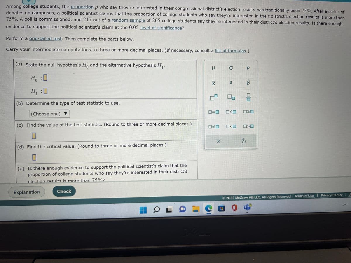 Among college students, the proportion p who say they're interested in their congressional district's election results has traditionally been 75%. After a series of
debates on campuses, a political scientist claims that the proportion of college students who say they're interested in their district's election results is more than
75%. A poll is commissioned, and 217 out of a random sample of 265 college students say they're interested in their district's election results. Is there enough
evidence to support the political scientist's claim at the 0.05 level of significance?
Perform a one-tailed test. Then complete the parts below.
Carry your intermediate computations to three or more decimal places. (If necessary, consult a list of formulas.)
(a) State the null hypothesis H and the alternative hypothesis H₁.
H₁ :0
H₁ :0
(b) Determine the type of test statistic to use.
(Choose one) ▼
(c) Find the value of the test statistic. (Round to three or more decimal places.)
(d) Find the critical value. (Round to three or more decimal places.)
0
(e) Is there enough evidence to support the political scientist's claim that the
proportion of college students who say they're interested in their district's
election results is more than 75%²
Explanation
Check
OL
I
3
|x
KLL
X
ㅁㅁ
#
X
S
0-
O<O
Cad
р
OSO 020
<P
Ś
8
0>0
2022 McGraw Hill LLC. All Rights Reserved. Terms of Use
Privacy Center
A