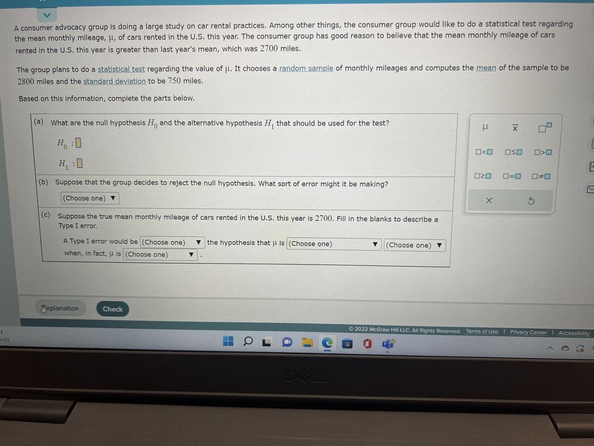 F
budy
A consumer advocacy group is doing a large study on car rental practices. Among other things, the consumer group would like to do a statistical test regarding
the mean monthly mileage, μ, of cars rented in the U.S. this year. The consumer group has good reason to believe that the mean monthly mileage of cars
rented in the U.S. this year is greater than last year's mean, which was 2700 miles.
The group plans to do a statistical test regarding the value of u. It chooses a random sample of monthly mileages and computes the mean of the sample to be
2800 miles and the standard deviation to be 750 miles.
Based on this information, complete the parts below.
(a) What are the null hypothesis Ho and the alternative hypothesis H₁ that should be used for the test?
H₂ :
Η
H₁ :0
(b) Suppose that the group decides to reject the null hypothesis. What sort of error might it be making?
(Choose one) ▼
(c) Suppose the true mean monthly mileage of cars rented in the U.S. this year is 2700. Fill in the blanks to describe a
Type I error.
A Type I error would be (Choose one)
when, in fact, is (Choose one)
Jxplanation
Check
the hypothesis that is (Choose one)
O
▼ (Choose one) ▼
μ
X
0<0 OSO
☐☐ 0=0
X
S
Ⓒ2022 McGraw Hill LLC. All Rights Reserved. Terms of Use | Privacy Center | Accessibility
E
A