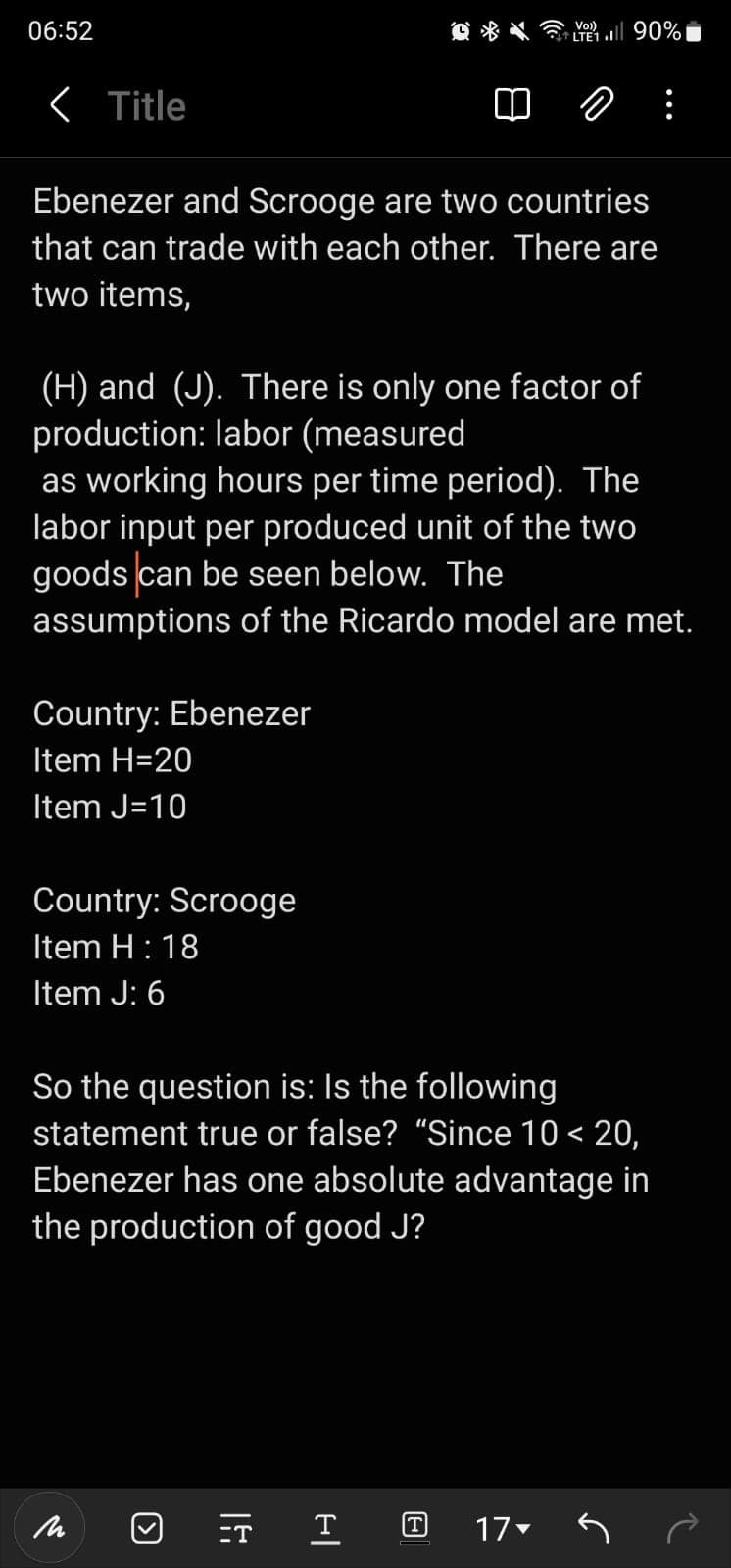 06:52
< Title
Ebenezer and Scrooge are two countries
that can trade with each other. There are
two items,
(H) and (J). There is only one factor of
production: labor (measured
as working hours per time period). The
labor input per produced unit of the two
goods can be seen below. The
assumptions of the Ricardo model are met.
Country: Ebenezer
Item H=20
Item J=10
Country: Scrooge
Item H: 18
Item J: 6
So the question is: Is the following
statement true or false? “Since 10 < 20,
Ebenezer has one absolute advantage in
the production of good J?
(
=T
Vo))
LTE1 .Il 90%
|4
T (T)
17▼