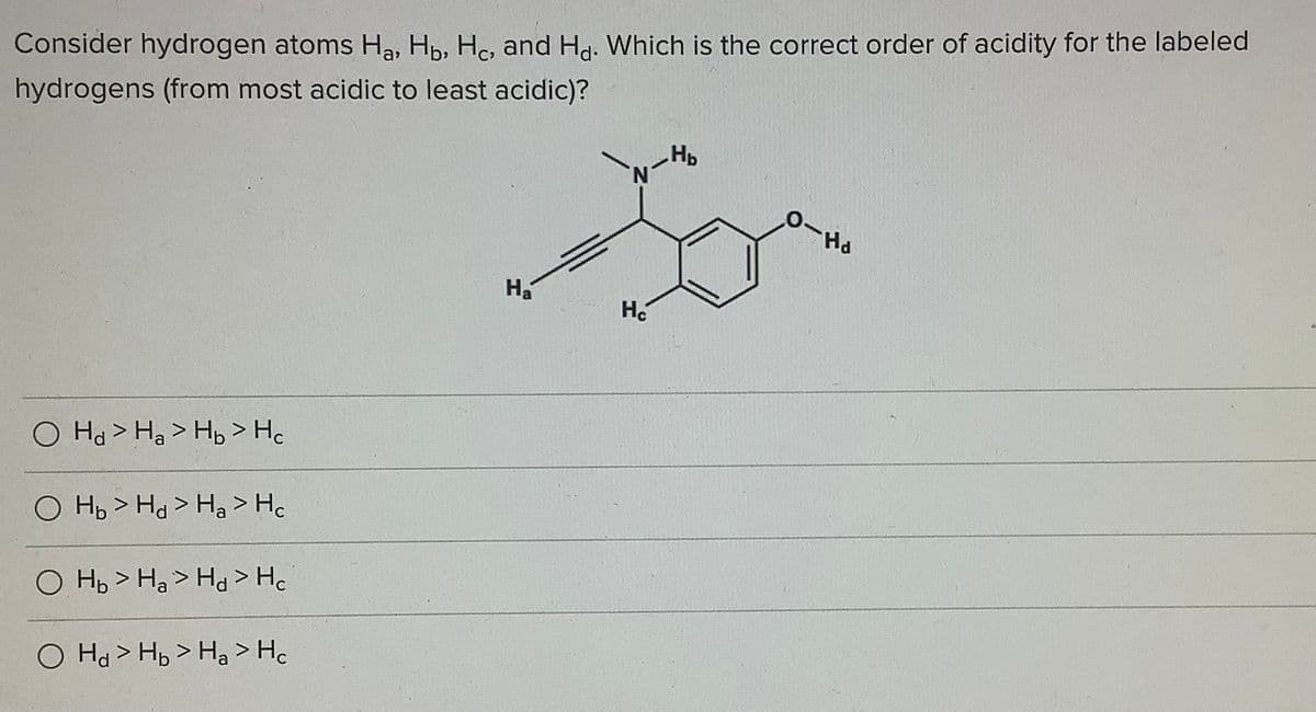 Consider hydrogen atoms Ha, Hp, Hc, and Hd. Which is the correct order of acidity for the labeled
hydrogens (from most acidic to least acidic)?
Hp
H.
O Ha> Hạ > Hb > Hc
O Hp > Hd > Ha > He
O Hp > Ha > Hd > Hc
O Ha > Hp > Ha > Hc
