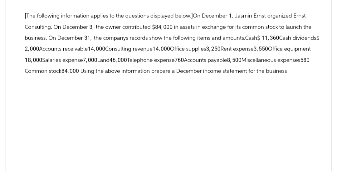 [The following information applies to the questions displayed below.JOn December 1, Jasmin Ernst organized Ernst
Consulting. On December 3, the owner contributed $84,000 in assets in exchange for its common stock to launch the
business. On December 31, the companys records show the following items and amounts.Cash$ 11,360Cash dividends$
2,000Accounts receivable 14,000Consulting revenue 14, 000Office supplies3, 250Rent expense3, 550Office equipment
18,000Salaries expense7,000Land46,000 Telephone expense760Accounts payable8, 500Miscellaneous expenses580
Common stock84,000 Using the above information prepare a December income statement for the business