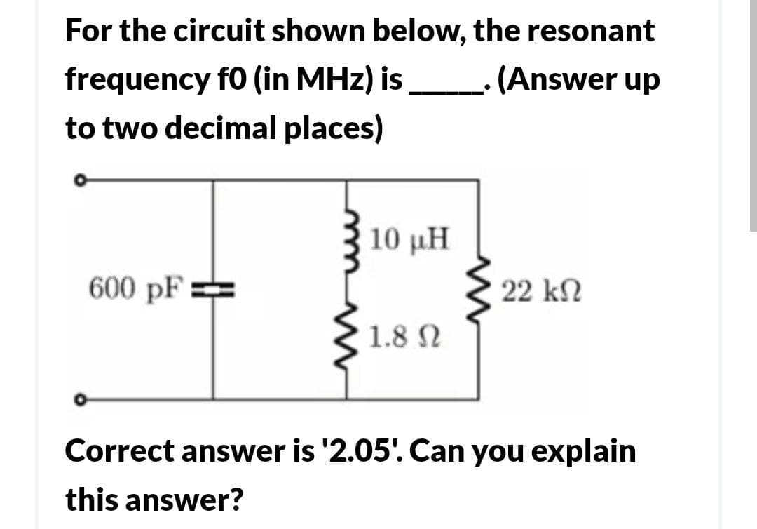 For the circuit shown below, the resonant
frequency f0 (in MHz) is
(Answer up
to two decimal places)
600 pF=
10 μΗ
1.8 Ω
•
22 ΚΩ
Correct answer is '2.05'. Can you explain
this answer?