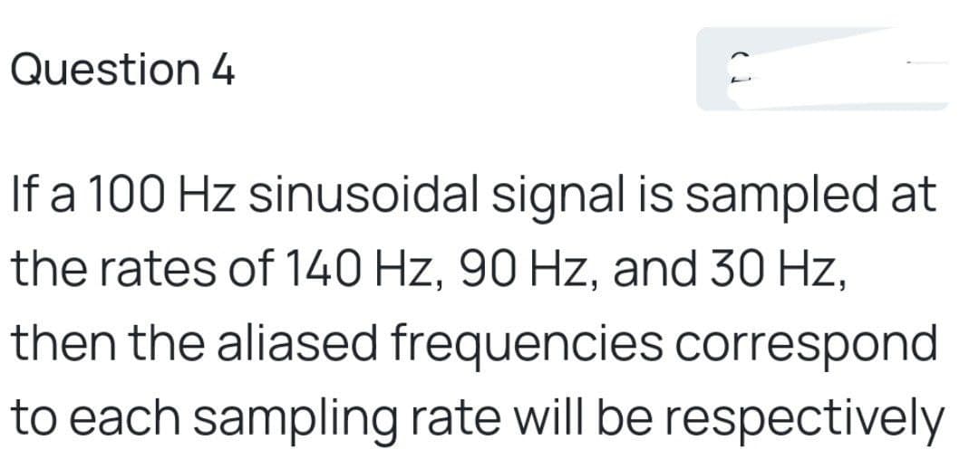 Question 4
If a 100 Hz sinusoidal signal is sampled at
the rates of 140 Hz, 90 Hz, and 30 Hz,
then the aliased frequencies correspond
to each sampling rate will be respectively