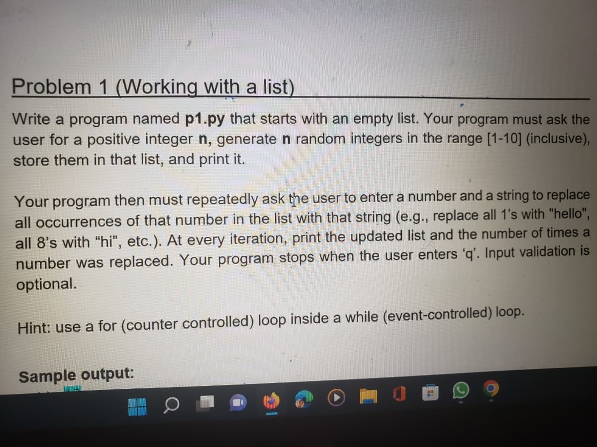 Problem 1 (Working with a list)
Write a program named p1.py that starts with an empty list. Your program must ask the
user for a positive integer n, generate n random integers in the range [1-10] (inclusive),
store them in that list, and print it.
Your program then must repeatedly ask the user to enter a number and a string to replace
all occurrences of that number in the list with that string (e.g., replace all 1's with "hello",
all 8's with "hi", etc.). At every iteration, print the updated list and the number of times a
number was replaced. Your program stops when the user enters 'q'. Input validation is
optional.
Hint: use a for (counter controlled) loop inside a while (event-controlled) loop.
Sample output:
FH