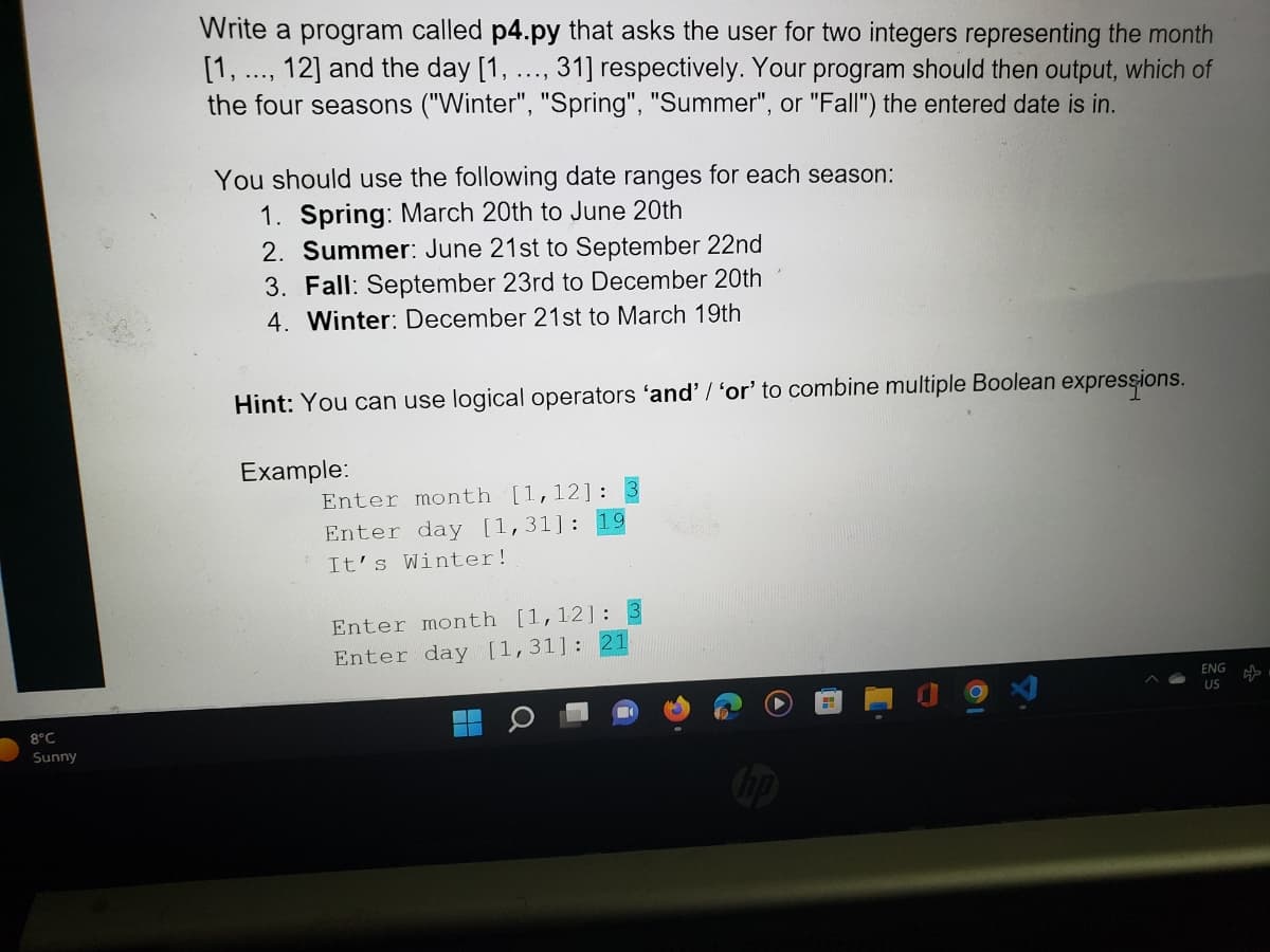 8°C
Sunny
Write a program called p4.py that asks the user for two integers representing the month
[1,..., 12] and the day [1.. 31] respectively. Your program should then output, which of
the four seasons ("Winter", "Spring", "Summer", or "Fall") the entered date is in.
.....
You should use the following date ranges for each season:
1. Spring: March 20th to June 20th
2. Summer: June 21st to September 22nd
3. Fall: September 23rd to December 20th
4. Winter: December 21st to March 19th
Hint: You can use logical operators ‘and' / 'or' to combine multiple Boolean expressions.
Example:
Enter month [1,12]:
Enter day [1,31]: 19
It's Winter!
Enter month [1,12]: 3
Enter day [1,31]: 21
ENG
US