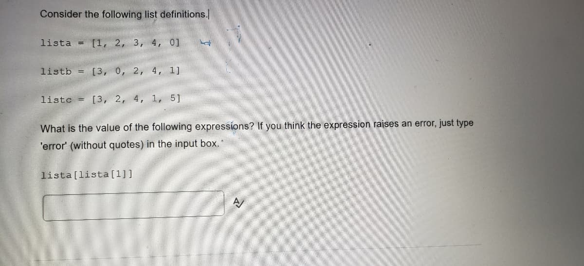 Consider the following list definitions.
lista = [1, 2, 3, 4, 0]
listb = [3, 0, 2, 4, 1]
listo = [3, 2, 4, 1, 5]
Let
What is the value of the following expressions? If you think the expression raises an error, just type
'error' (without quotes) in the input box.*
lista [lista [1]]
A