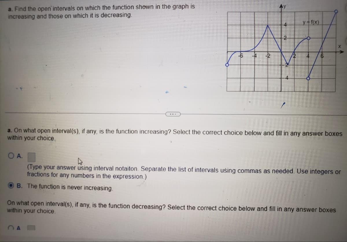 a. Find the open intervals on which the function shown in the graph is
increasing and those on which it is decreasing.
OA.
-6 -4
4
2
A
4
a. On what open interval(s), if any, is the function increasing? Select the correct choice below and fill in any answer boxes
within your choice.
y=f(x)
4
(Type your answer using interval notaiton. Separate the list of intervals using commas as needed. Use integers or
fractions for any numbers in the expression.)
OB. The function is never increasing.
On what open interval(s), if any, is the function decreasing? Select the correct choice below and fill in any answer boxes
within your choice.