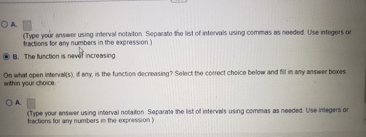 O A.
(Type your answer using interval notaiton. Separate the list of intervals using commas as needed. Use integers or
fractions for any numbers in the expression.)
B. The function is never increasing.
On what open interval(s), if any, is the function decreasing? Select the correct choice below and fill in any answer boxes
within your choice.
O A.
(Type your answer using interval notaiton Separate the list of intervals using commas as needed. Use integers or
fractions for any numbers in the expression.)