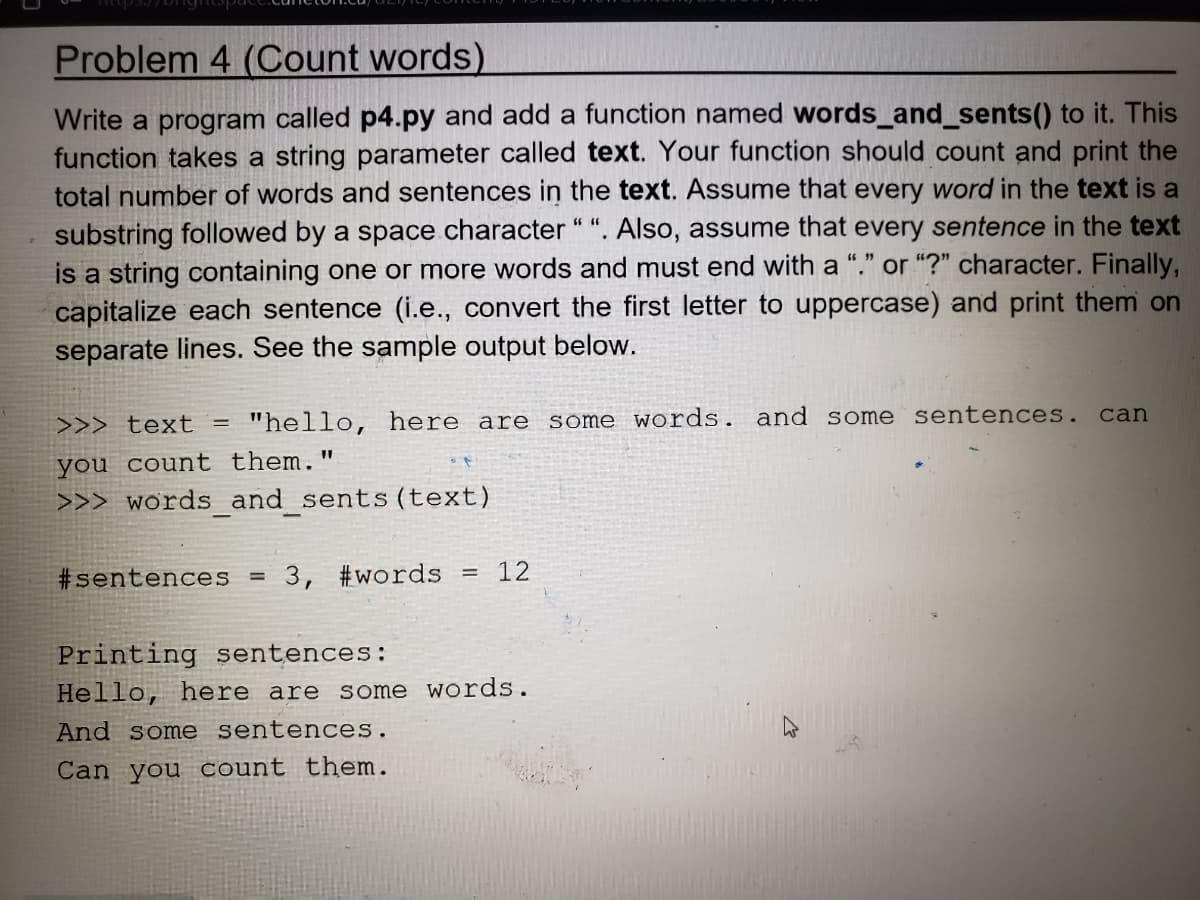 Problem 4 (Count words)
Write a program called p4.py and add a function named words_and_sents() to it. This
function takes a string parameter called text. Your function should count and print the
total number of words and sentences in the text. Assume that every word in the text is a
substring followed by a space character "". Also, assume that every sentence in the text
is a string containing one or more words and must end with a "." or "?" character. Finally,
capitalize each sentence (i.e., convert the first letter to uppercase) and print them on
separate lines. See the sample output below.
>>> text = "hello, here are some words. and some sentences.
you count them."
>>> words_and_sents (text)
#sentences =
3, #words = 12
Printing sentences:
Hello, here are some words.
And some sentences.
Can you count them.
can