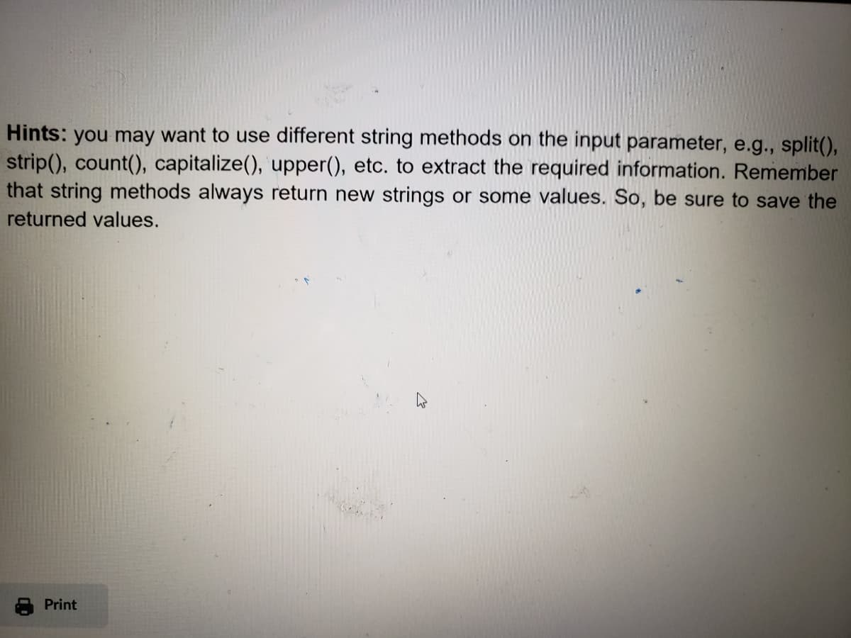 Hints: you may want to use different string methods on the input parameter, e.g., split(),
strip(), count(), capitalize(), upper(), etc. to extract the required information. Remember
that string methods always return new strings or some values. So, be sure to save the
returned values.
"
Print