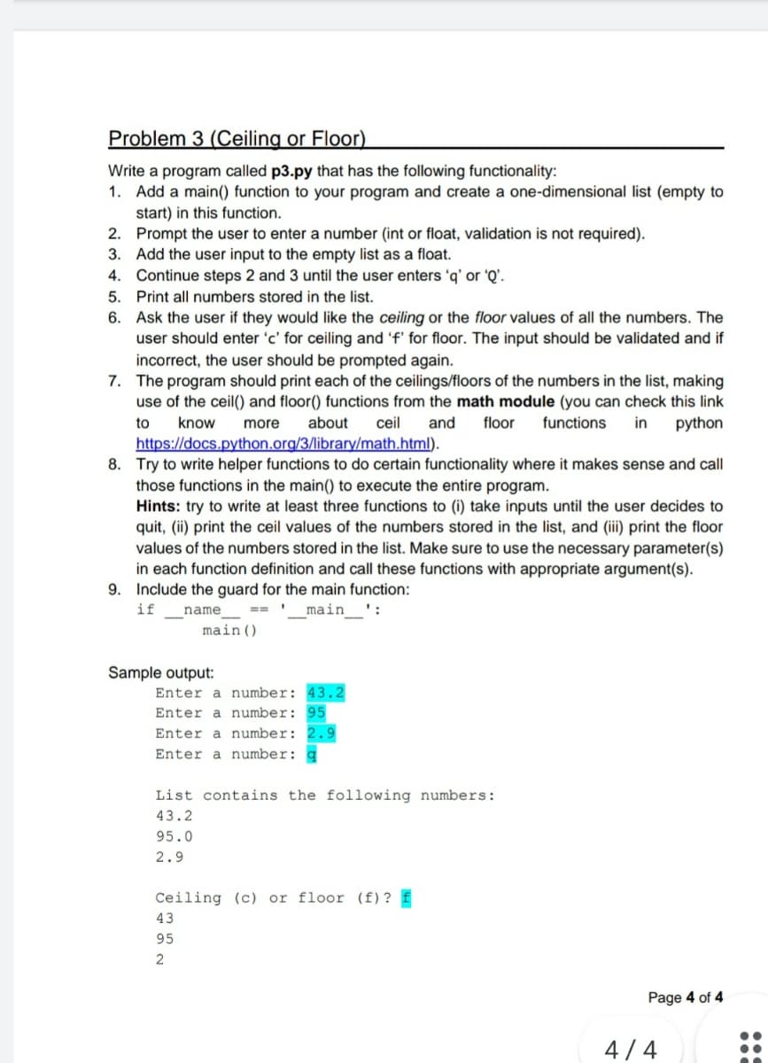 Problem 3 (Ceiling or Floor)
Write a program called p3.py that has the following functionality:
1. Add a main() function to your program and create a one-dimensional list (empty to
start) in this function.
2. Prompt the user to enter a number (int or float, validation is not required).
3. Add the user input to the empty list as a float.
4. Continue steps 2 and 3 until the user enters 'q' or 'Q'.
5. Print all numbers stored in the list.
6.
Ask the user if they would like the ceiling or the floor values of all the numbers. The
user should enter 'c' for ceiling and 'f' for floor. The input should be validated and if
incorrect, the user should be prompted again.
7. The program should print each of the ceilings/floors of the numbers in the list, making
use of the ceil() and floor() functions from the math module (you can check this link
know more about
ceil and floor functions in python
https://docs.python.org/3/library/math.html).
to
8. Try to write helper functions to do certain functionality where it makes sense and call
those functions in the main() to execute the entire program.
Hints: try to write at least three functions to (i) take inputs until the user decides to
quit, (ii) print the ceil values of the numbers stored in the list, and (iii) print the floor
values of the numbers stored in the list. Make sure to use the necessary parameter(s)
in each function definition and call these functions with appropriate argument(s).
9. Include the guard for the main function:
if
1
name
main':
main ()
Sample output:
Enter a number: 43.2
Enter a number: 95
Enter a number: 2.9
Enter a number:
List contains the following numbers:
43.2
95.0
2.9
Ceiling (c) or floor (f) ? £
43
95
2
Page 4 of 4
4/4
200