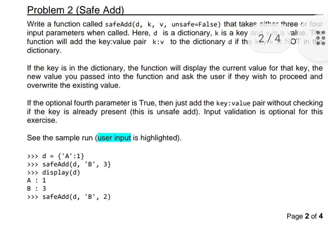 Problem 2 (Safe Add)
Write a function called safeAdd(d, k, v, unsafe=False) that takes either three or four
input parameters when called. Here, d is a dictionary, k is a key and vis a value. Th
function will add the key:value pair k:v to the dictionary d if the NOT in th
dictionary.
If the key is in the dictionary, the function will display the current value for that key, the
new value you passed into the function and ask the user if they wish to proceed and
overwrite the existing value.
If the optional fourth parameter is True, then just add the key:value pair without checking
if the key is already present (this is unsafe add). Input validation is optional for this
exercise.
See the sample run (user input is highlighted).
>>> d = {'A':1}
>>> safeAdd(d, 'B', 3}
>>> display (d)
A: 1
B 3
>>> safeAdd(d, 'B', 2)
Page 2 of 4