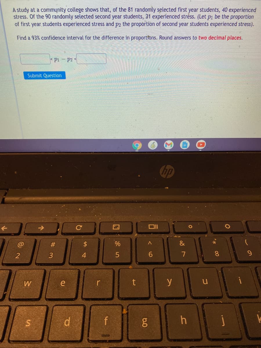 A study at a community college shows that, of the 81 randomly selected first year students, 40 experienced
stress. Of the 90 randomly selected second year students, 31 experienced stréss. (Let pi be the proportion
of first year students experienced stress and p2 the proportion of second year students experienced stress).
Find a 93% confidence interval for the difference in proportions. Round answers to two decimal places.
< pi - p2 <
Submit Question
Chp
->
Ce
@
#3
$4
&
3
4
6.
7
8.
9.
W
e
r
t y
f
