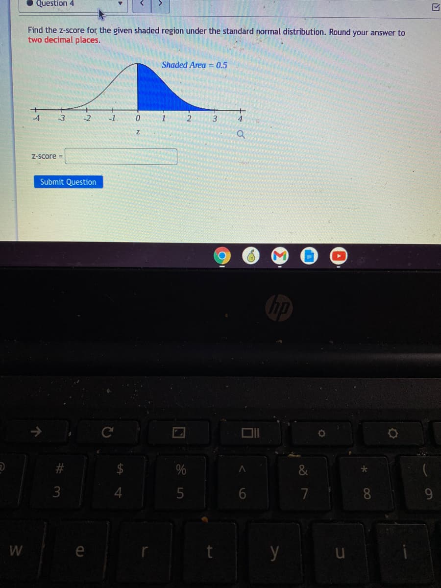 • Question 4
Find the z-score for the given shaded region under the standard normal distribution. Round your answer to
two decimal places.
Shaded Area = 0.5
4
-3
-2
-1
3
4
Z-Score =
Submit Question
3
5
7
8
9.
W
e
y
96
