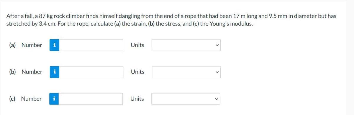 After a fall, a 87 kg rock climber finds himself dangling from the end of a rope that had been 17 m long and 9.5 mm in diameter but has
stretched by 3.4 cm. For the rope, calculate (a) the strain, (b) the stress, and (c) the Young's modulus.
(a) Number i
(b) Number i
(c) Number i
Units
Units
Units