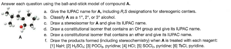 Answer each question using the ball-and-stick model of compound A.
a. Give the IUPAC name for A, including R,S designations for stereogenic centers.
b. Classify A as a 1°, 2°, or 3° alcohol.
c. Draw a stereoisomer for A and give its IUPAC name.
d. Draw a constitutional isomer that contains an OH group and give its IUPAC name.
e. Draw a constitutional isomer that contains an ether and give its IUPAC name.
f. Draw the products formed (including stereochemistry) when A is treated with each reagent:
[1] NaH; [2] H2SO4; [3] POCI,, pyridine; [4] HCl; [5] SOCI, pyridine; [6] TSCI, pyridine.
A
