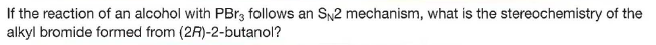 If the reaction of an alcohol with PB13 follows an SN2 mechanism, what is the stereochemistry of the
alkyl bromide formed from (2R)-2-butanol?
