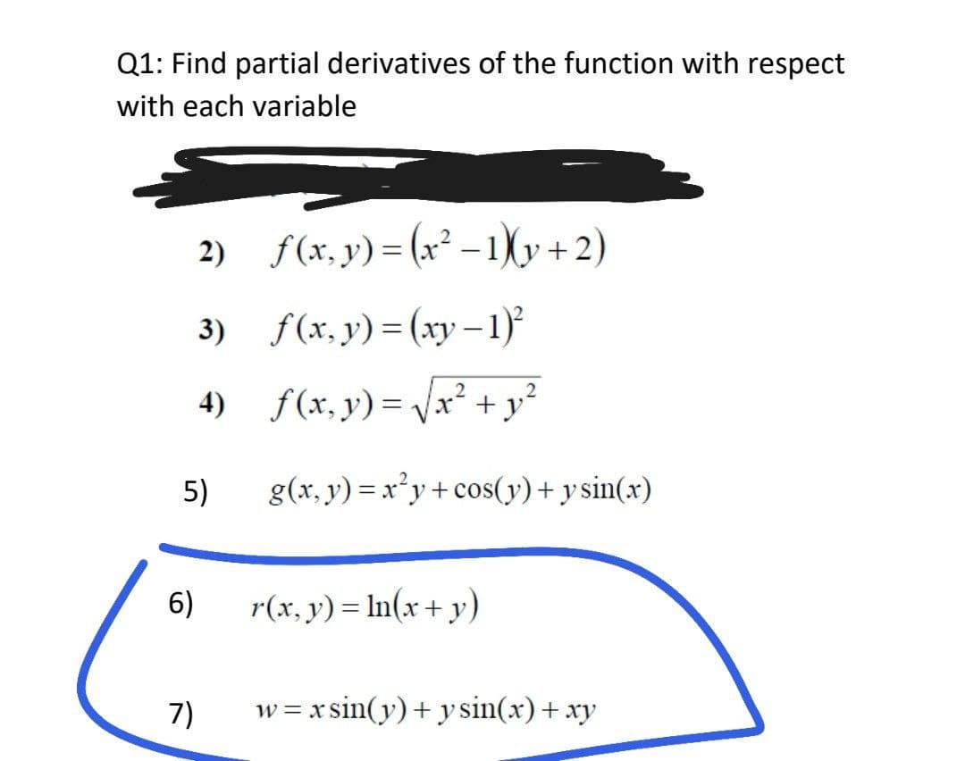 Q1: Find partial derivatives of the function with respect
with each variable
2)
f(x, y) = (x²-1)(y+2)
3)
f(x, y) = (xy − 1)²
2
4)
f(x, y) = √√x² + y₂²
g(x, y) = x²y+cos(y) + y sin(x)
r(x, y) = ln(x + y)
w=xsin(y) + y sin(x) + xy
5)
6)
7)