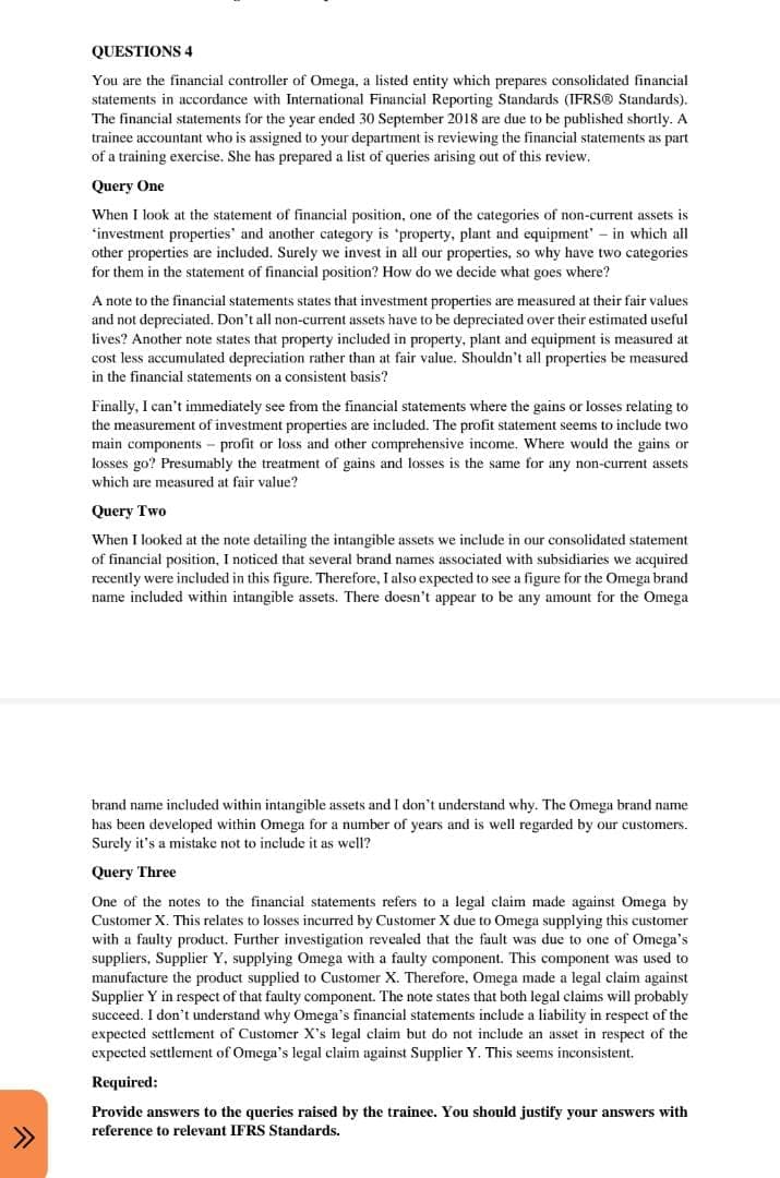 ^
>>>
QUESTIONS 4
You are the financial controller of Omega, a listed entity which prepares consolidated financial
statements in accordance with International Financial Reporting Standards (IFRS® Standards).
The financial statements for the year ended 30 September 2018 are due to be published shortly. A
trainee accountant who is assigned to your department is reviewing the financial statements as part
of a training exercise. She has prepared a list of queries arising out of this review.
Query One
When I look at the statement of financial position, one of the categories of non-current assets is
'investment properties and another category is 'property, plant and equipment' - in which all
other properties are included. Surely we invest in all our properties, so why have two categories
for them in the statement of financial position? How do we decide what goes where?
note to the financial statements states that investment properties are measured at their fair values
and not depreciated. Don't all non-current assets have to be depreciated over their estimated useful
lives? Another note states that property included in property, plant and equipment is measured at
cost less accumulated depreciation rather than at fair value. Shouldn't all properties be measured
in the financial statements on a consistent basis?
Finally, I can't immediately see from the financial statements where the gains or losses relating to
the measurement of investment properties are included. The profit statement seems to include two
main components - profit or loss and other comprehensive income. Where would the gains or
losses go? Presumably the treatment of gains and losses is the same for any non-current assets
which are measured at fair value?
Query Two
When I looked at the note detailing the intangible assets we include in our consolidated statement
of financial position, I noticed that several brand names associated with subsidiaries we acquired
recently were included in this figure. Therefore, I also expected to see a figure for the Omega brand.
name included within intangible assets. There doesn't appear to be any amount for the Omega
brand name included within intangible assets and I don't understand why. The Omega brand name
has been developed within Omega for a number of years and is well regarded by our customers.
Surely it's a mistake not to include it as well?
Query Three
One of the notes to the financial statements refers to a legal claim made against Omega by
Customer X. This relates to losses incurred by Customer X due to Omega supplying this customer
with a faulty product. Further investigation revealed that the fault was due to one of Omega's
suppliers, Supplier Y, supplying Omega with a faulty component. This component was used to
manufacture the product supplied to Customer X. Therefore, Omega made a legal claim against
Supplier Y in respect of that faulty component. The note states that both legal claims will probably
succeed. I don't understand why Omega's financial statements include a liability in respect of the
expected settlement of Customer X's legal claim but do not include an asset in respect of the
expected settlement of Omega's legal claim against Supplier Y. This seems inconsistent.
Required:
Provide answers to the queries raised by the trainee. You should justify your answers with
reference to relevant IFRS Standards.